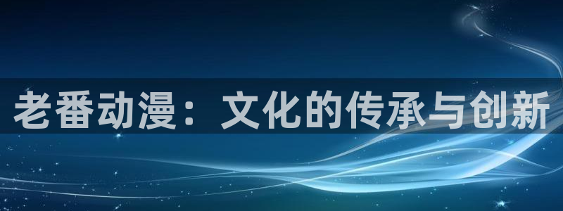 最新动漫岛：老番动漫：文化的传承与创新